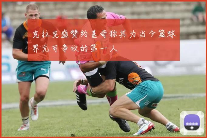 克拉克盛赞约基奇称其为当今篮球界无可争议的第一人