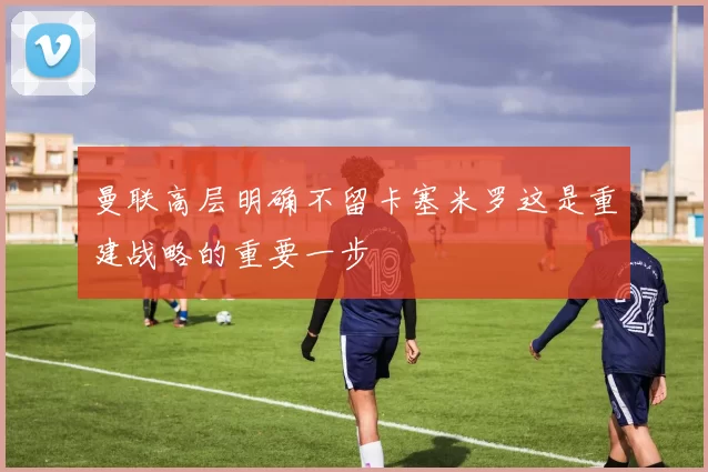 曼联高层明确不留卡塞米罗这是重建战略的重要一步
