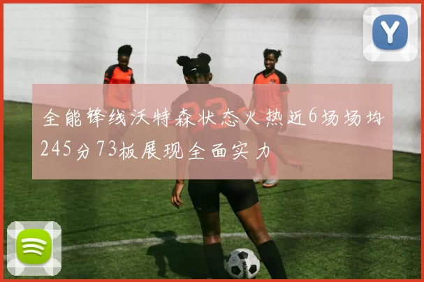 全能锋线沃特森状态火热近6场场均245分73板展现全面实力