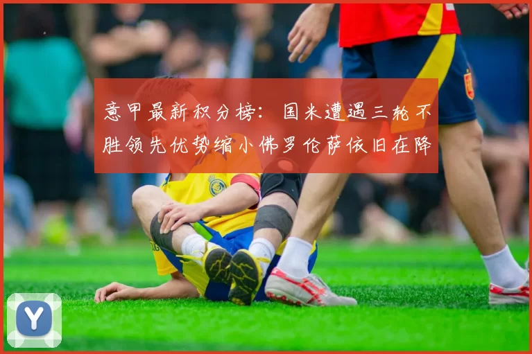 意甲最新积分榜：国米遭遇三轮不胜领先优势缩小佛罗伦萨依旧在降级区边缘挣扎