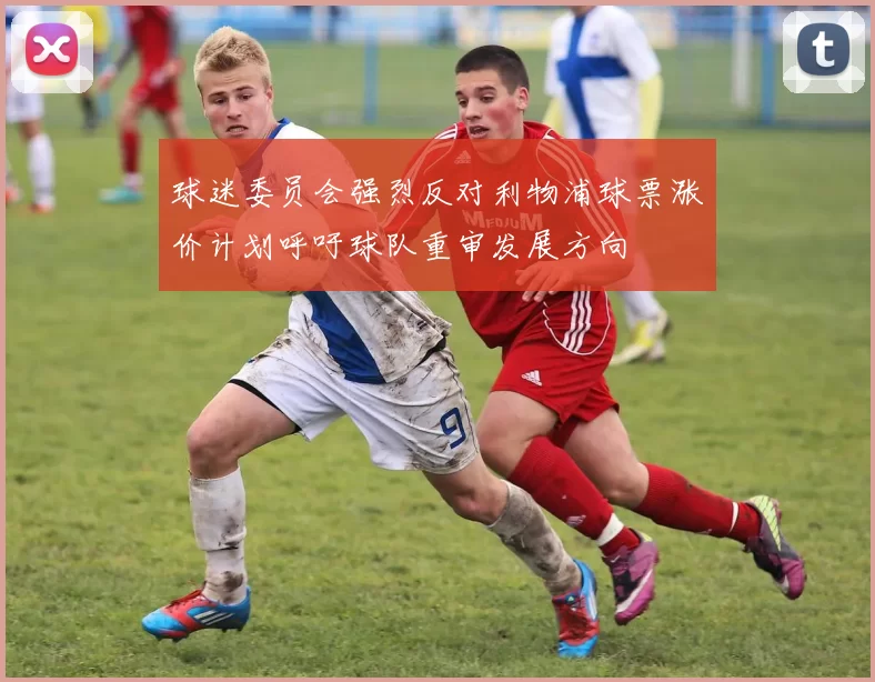 球迷委员会强烈反对利物浦球票涨价计划呼吁球队重审发展方向