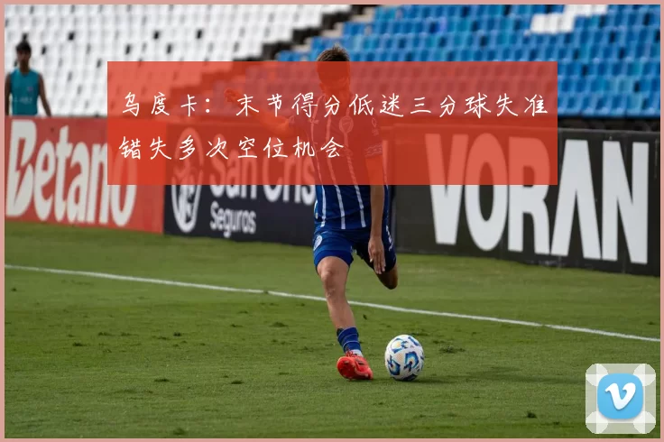 乌度卡：末节得分低迷三分球失准错失多次空位机会