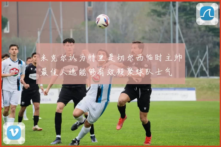 米克尔认为特里是切尔西临时主帅最佳人选能够有效凝聚球队士气