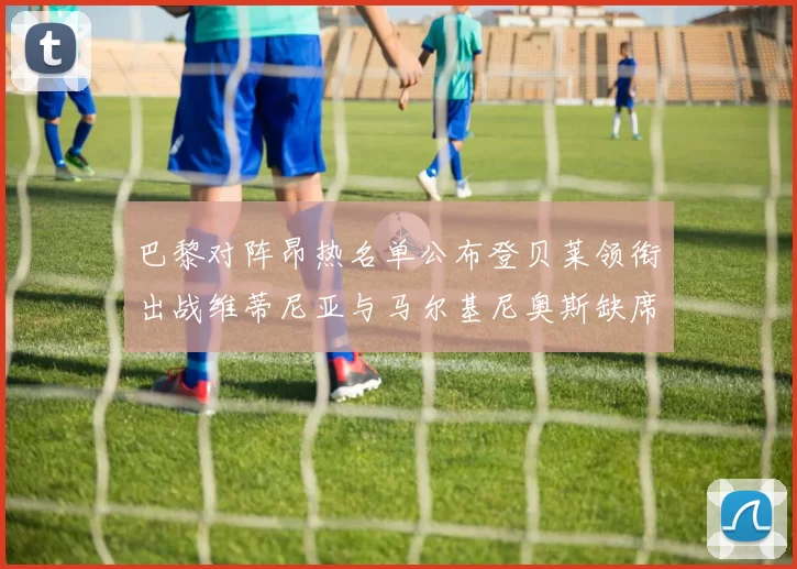 巴黎对阵昂热名单公布登贝莱领衔出战维蒂尼亚与马尔基尼奥斯缺席