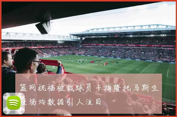 篮网祝福被裁球员卡梅隆托马斯生涯场均数据引人注目