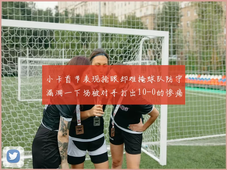 小卡首节表现抢眼却难掩球队防守漏洞一下场被对手打出10-0的惨痛局面
