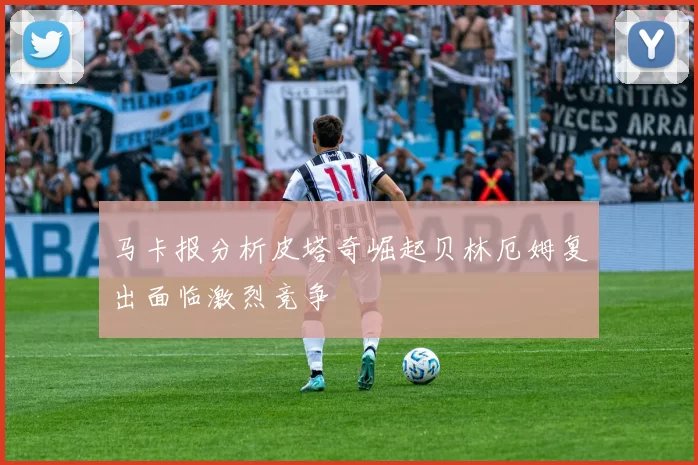 马卡报分析皮塔奇崛起贝林厄姆复出面临激烈竞争